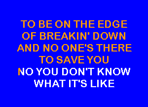 TO BE ON THE EDGE
OF BREAKIN' DOWN
AND NO ONE'S THERE
TO SAVE YOU
N0 YOU DON'T KNOW
WHAT IT'S LIKE