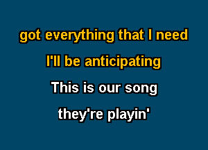 got everything that I need

I'll be anticipating
This is our song

they're playin'