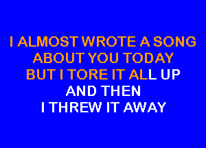 I ALMOST WROTE A SONG
ABOUT YOU TODAY
BUT I TORE IT ALL UP
AND THEN
ITHREW IT AWAY