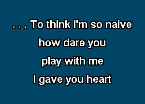 . . . To think I'm so naive

how dare you

play with me

I gave you heart