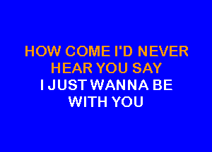 HOW COME I'D NEVER
HEAR YOU SAY

I JUST WANNA BE
WITH YOU
