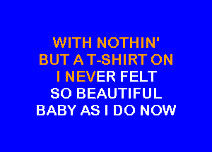 WITH NOTHIN'
BUT A T-SHIRT ON

I NEVER FELT
SO BEAUTIFUL
BABY AS I DO NOW