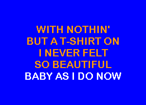 WITH NOTHIN'
BUT A T-SHIRT ON

I NEVER FELT
SO BEAUTIFUL
BABY AS I DO NOW