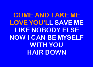 COME AND TAKE ME
LOVE YOU'LL SAVE ME
LIKE NOBODY ELSE
NOW I CAN BE MYSELF
WITH YOU
HAIR DOWN