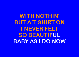 WITH NOTHIN'
BUT A T-SHIRT ON

I NEVER FELT
SO BEAUTIFUL
BABY AS I DO NOW