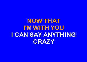 NOW THAT
I'M WITH YOU

ICAN SAY ANYTHING
CRAZY
