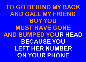 TO GO BEHIND MY BACK
AND CALL MY FRIEND
BOY YOU
MUST HAVE GONE
AND BUMPED YOUR HEAD
BECAUSEYOU
LEFT HER NUMBER
ON YOUR PHONE