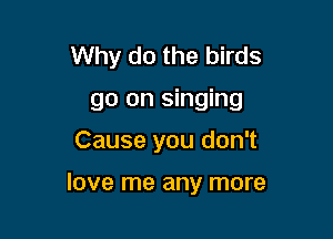Why do the birds
go on singing
Cause you don't

love me any more
