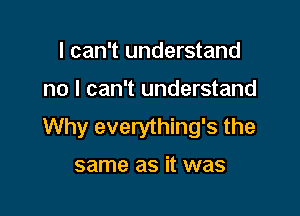 I can't understand

no I can't understand

Why everything's the

same as it was