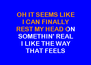 OHITSEEMSLJKE
ICANFWNALLY
REST MY HEAD ON
SOMETHIN' REAL
I LIKETHEWAY

THAT FEELS l