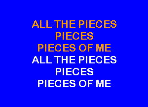 ALL THE PIECES
PIECES
PIECES OF ME

ALL THE PIECES
PIECES
PIECES OF ME