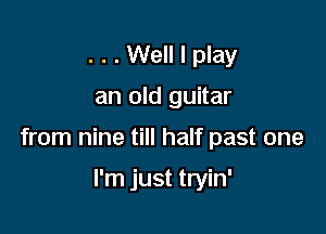 . . . Well I play

an old guitar

from nine till half past one

I'm just tryin'