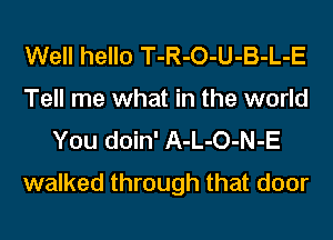 Well hello T-R-O-U-B-L-E
Tell me what in the world
You doin' A-L-O-N-E

walked through that door