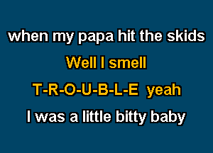 when my papa hit the skids
Well I smell
T-R-O-U-B-L-E yeah

I was a little bitty baby