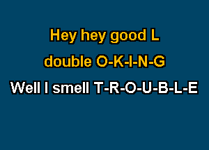 Hey hey good L
double O-K-l-N-G

Well I smell T-R-O-U-B-L-E
