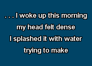 . . . I woke up this morning

my head felt dense

I splashed it with water

trying to make