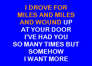 I DROVE FOR
MILES AND MILES
AND WOUND UP
AT YOUR DOOR

I'VE HAD YOU

SO MANY TIMES BUT

SOMEHOW
I WANT MORE I