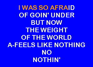 IWAS SO AFRAID
OF GOIN' UNDER
BUT NOW
THEWEIGHT
OF THEWORLD
A-FEELS LIKE NOTHING

NO
NOTHIN' l