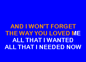 AND I WON'T FORGET
THE WAY YOU LOVED ME
ALL THAT I WANTED
ALL THATI NEEDED NOW