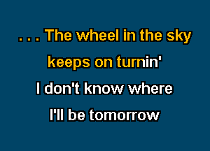 . . . The wheel in the sky

keeps on turnin'
I don't know where

I'll be tomorrow