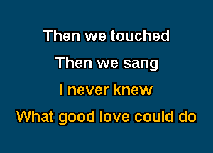 Then we touched

Then we sang

I never knew
What good love could do