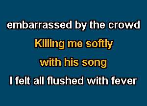 embarrassed by the crowd

Killing me softly
with his song

I felt all flushed with fever