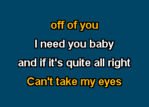 off of you
I need you baby

and if it's quite all right

Can't take my eyes