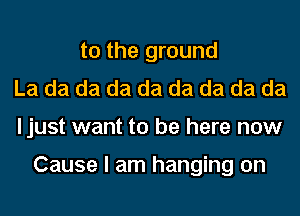 t0 the ground
La da da da da da da da da
ljust want to be here now

Cause I am hanging on