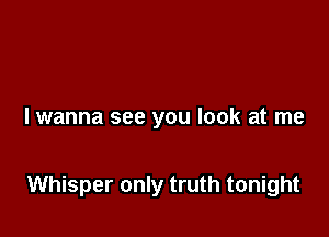 I wanna see you look at me

Whisper only truth tonight