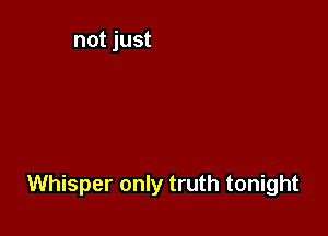 Whisper only truth tonight
