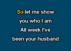 So let me show
you who I am

All week I've

been your husband