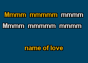Mmmm mmmmm mmmm

Mmmm mmmmm mmmm

name of love