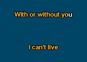 With or without you

I can't live