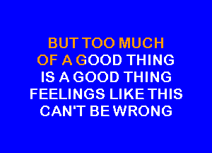 BUT TOO MUCH
OF A GOOD THING
IS A GOOD THING
FEELINGS LIKETHIS
CAN'T BEWRONG
