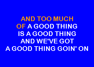 AND TOO MUCH
OF A GOOD THING
IS A GOOD THING
AND WE'VE GOT
A GOOD THING GOIN' 0N
