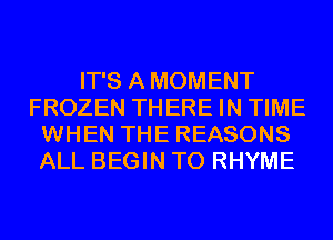 IT'S AMOMENT
FROZEN THERE IN TIME
WHEN THE REASONS
ALL BEGIN T0 RHYME