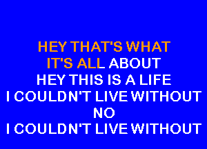 HEY THAT'S WHAT
IT'S ALL ABOUT
HEY THIS IS A LIFE
I COULDN'T LIVEWITHOUT

NO
I COULDN'T LIVE WITHOUT