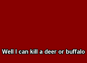 Well I can kill a deer or buffalo