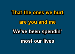 That the ones we hurt

are you and me

We've been spendin'

most our lives