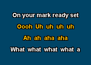 On your mark ready set

Oooh Uh uh uh uh
Ah ah aha aha
What what what what a