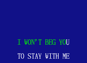 I WOIWT BEG YOU
TO STAY WITH ME