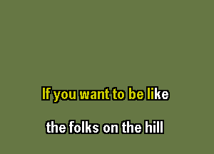 If you want to be like

the folks on the hill