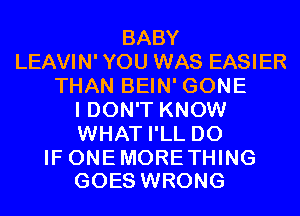 BABY
LEAVIN' YOU WAS EASIER
THAN BEIN' GONE
I DON'T KNOW
WHAT I'LL D0

IF ONE MORETHING
GOES WRONG