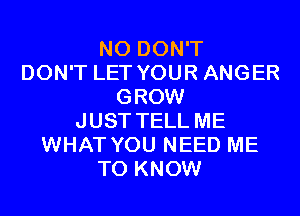 N0 DON'T
DON'T LET YOUR ANGER
GROW
JUST TELL ME
WHAT YOU NEED ME
TO KNOW