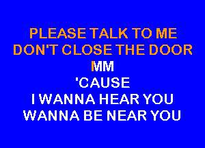 PLEASETALK TO ME
DON'TCLOSETHE DOOR
MM
'CAUSE
IWANNA HEAR YOU
WANNA BE NEAR YOU