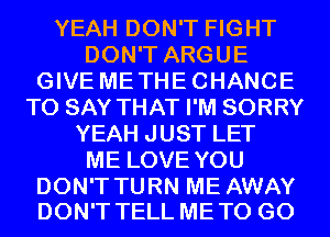 YEAH DON'T FIGHT
DON'T ARGUE
GIVE METHECHANCE
TO SAY THAT I'M SORRY
YEAH JUST LET
ME LOVE YOU

DON'T TURN ME AWAY
DON'T TELL ME TO GO