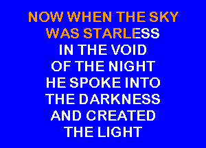 NOW WHEN THE SKY
WAS STARLESS
IN THEVOID
OF THE NIGHT
HESPOKE INTO
THE DARKNESS
AND CREATED
THE LIGHT