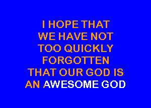 I HOPETHAT
WE HAVE NOT
TOO QUICKLY

FORGOTTEN

THAT OUR GOD IS

AN AWESOME GOD I