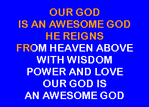 OUR GOD
IS AN AWESOME GOD
HE REIGNS
FROM HEAVEN ABOVE
WITH WISDOM
POWER AND LOVE
OUR GOD IS
AN AWESOME GOD