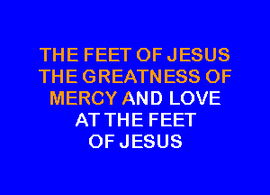 THE FEET OF JESUS
THE GREATNESS OF
MERCY AND LOVE
AT THE FEET
OF JESUS